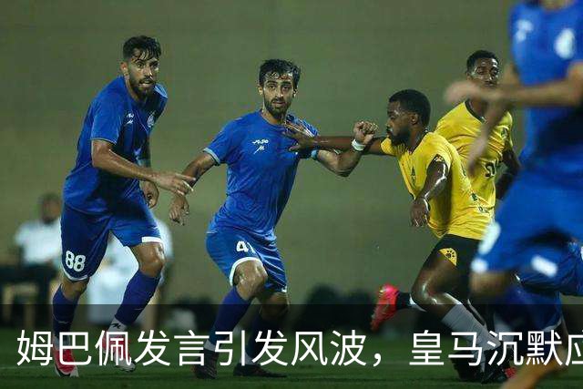 姆巴佩发言引发风波，皇马沉默应对惹球迷反感